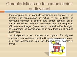 Características de la comunicación audiovisualTodo lenguaje es un conjunto codificado de signos. Es un artificio, una construcción no natural y, por lo tanto, es necesario conocer el código para poder penetrar en el sentido del mismo. Mientras pensemos que una imagen es sólo eso, una imagen (mera copia o reproducción de algo), no estaremos en condiciones de ir muy lejos en el mundo audiovisual. Las imágenes y los sonidos son signos. En algunas ocasiones son tan fáciles de identificar, de relacionar con eso a lo que representan, que los denominamos señales o iconos.