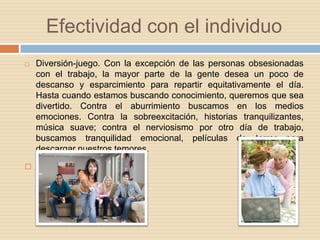 Efectividad con el individuoDiversión-juego. Con la excepción de las personas obsesionadas con el trabajo, la mayor parte de la gente desea un poco de descanso y esparcimiento para repartir equitativamente el día. Hasta cuando estamos buscando conocimiento, queremos que sea divertido. Contra el aburrimiento buscamos en los medios emociones. Contra la sobreexcitación, historias tranquilizantes, música suave; contra el nerviosismo por otro día de trabajo, buscamos tranquilidad emocional, películas de terror para descargar nuestros temores. 