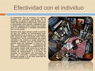 Efectividad con el individuoEl aislamiento. Por el contrario, los medios también nos permiten apartarnos de la sociedad. La gente se cansa de estar en el centro del escenario a todas horas, de sonreír y comportarse como damas y caballeros todo el tiempo. Algunas veces usamos los medios para no enfrentarnos a aquellas actividades que no nos gustan.Durante hace algún tiempo cundió la opinión de que los medios de comunicación eran importantísimos en la gente y la cambiaban. Esta “teoría de bala” (conocida como “teoría hipodérmica”) de la comunicación de masas concedía a los medios un papel decisorio e influyente, mientras que las personas eran pasivas ante sus mensajes y, como tal, de fácil adoctrinamiento. Investigaciones posteriores revelaron que la audiencia era, en gran parte, mucho más activa de lo que se pensaba al recibir los datos a través de los medios de comunicación y, a la hora, de procesar la información era importante el grado de convicción personal, madurez, opiniones propias y la de otras personas de su mismo entorno social. 