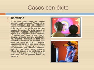 Casos con éxitoTelevisiónEl impacto mayor que nos puede provocar es el emocional. Ya que si se puede conseguir que las emociones surjan, se logra también que olvidemos la lógica, actuando sin pensar mucho y sin analizar las cosas. De esta manera si manipulan nuestros sentimientos se logrará que  adoptemos ciertas actitudes y sensaciones tales como miedo, simpatía, antipatía, rechazo, aceptación, etc. logrando manipular a toda una sociedad de acuerdo a los intereses de la gente que busca el poder o bienestar propio sin pensar en el bien común. En la programación se incluyen gran variedad de programas, con distintas temáticas cada uno, así mismo cada programa influye de acuerdo a su contenido y el análisis critico que nosotros hagamos de este, que por lo general nunca lo hacemos.