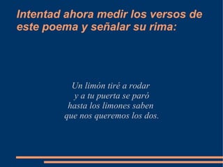 Intentad ahora medir los versos de
este poema y señalar su rima:




          Un limón tiré a rodar
          y a tu puerta se paró
         hasta los limones saben
        que nos queremos los dos.
 