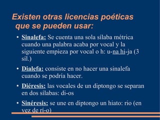 Existen otras licencias poéticas
 que se pueden usar:
 ●   Sinalefa: Se cuenta una sola sílaba métrica
     cuando una palabra acaba por vocal y la
     siguiente empieza por vocal o h: u-na hi-ja (3
     síl.)
 ●   Dialefa: consiste en no hacer una sinalefa
     cuando se podría hacer.
 ●   Diéresis: las vocales de un diptongo se separan
     en dos sílabas: di-os
 ●   Sinéresis: se une en diptongo un hiato: rio (en
     vez de rí-o)
 