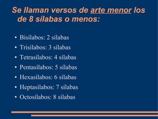 Se llaman versos de arte menor los
 de 8 sílabas o menos:

●   Bisílabos: 2 sílabas
●   Trisílabos: 3 sílabas
●   Tetrasílabos: 4 sílabas
●   Pentasílabos: 5 sílabas
●   Hexasílabos: 6 sílabas
●   Heptasílabos: 7 sílabas
●   Octosílabos: 8 sílabas
 
