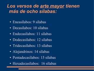 Los versos de arte mayor tienen
 más de ocho sílabas:
 ●   Eneasílabos: 9 sílabas
 ●   Decasílabos: 10 sílabas
 ●   Endecasílabos: 11 sílabas
 ●   Dodecasílabos: 12 sílabas
 ●   Tridecasílabos: 13 sílabas
 ●   Alejandrinos: 14 sílabas
 ●   Pentadecasílabos: 15 sílabas
 ●   Hexadecasílabos: 16 sílabas
 