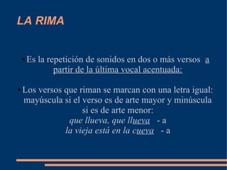 LA RIMA


    ●   Es la repetición de sonidos en dos o más versos a
                partir de la última vocal acentuada:

●   Los versos que riman se marcan con una letra igual:
    mayúscula si el verso es de arte mayor y minúscula
                    si es de arte menor:
                que llueva, que llueva - a
               la vieja está en la cueva - a
 