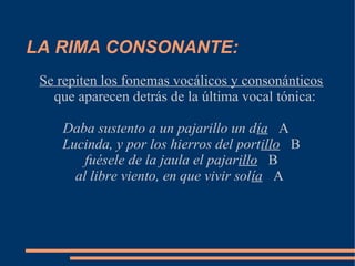 LA RIMA CONSONANTE:
 Se repiten los fonemas vocálicos y consonánticos
   que aparecen detrás de la última vocal tónica:

    Daba sustento a un pajarillo un día A
    Lucinda, y por los hierros del portillo B
        fuésele de la jaula el pajarillo B
      al libre viento, en que vivir solía A
 