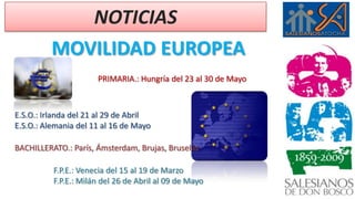 NOTICIAS MOVILIDAD EUROPEA PRIMARIA.: Hungría del 23 al 30 de Mayo E.S.O.: Irlanda del 21 al 29 de Abril E.S.O.: Alemania del 11 al 16 de Mayo BACHILLERATO.: París, Ámsterdam, Brujas, Bruselas F.P.E.: Venecia del 15 al 19 de Marzo F.P.E.: Milán del 26 de Abril al 09 de Mayo 