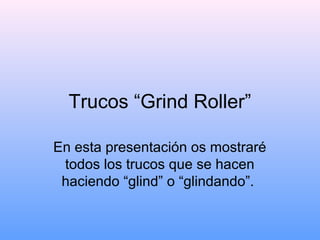 Trucos “Grind Roller”
En esta presentación os mostraré
todos los trucos que se hacen
haciendo “glind” o “glindando”.
 