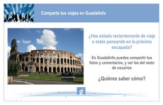 Comparte tus viajes en Guadalinfo ¿Has estado recientemente de viaje o estás pensando en la próxima escapada? En Guadalinfo puedes compartir tus fotos y comentarios, y ver las del resto de usuarios ¿Quiéres saber cómo? 