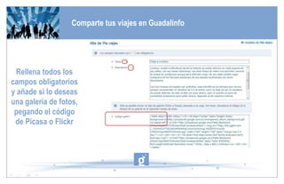 Comparte tus viajes en Guadalinfo Rellena todos los campos obligatorios y añade si lo deseas una galería de fotos, pegando el código de Picasa o Flickr 