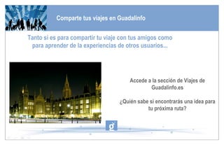 Comparte tus viajes en Guadalinfo Tanto si es para compartir tu viaje con tus amigos como para aprender de la experiencias de otros usuarios... Accede a la sección de Viajes de Guadalinfo.es ¿Quién sabe si encontrarás una idea para tu próxima ruta? 