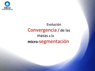 Evolución Convergencia  / de las  masas  a la  micro- segmentación 