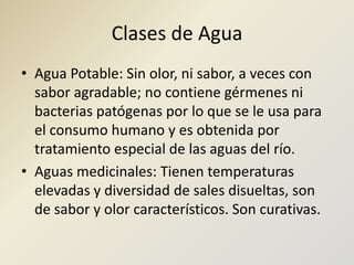 Clases de AguaAgua Potable: Sin olor, ni sabor, a veces con sabor agradable; no contiene gérmenes ni bacterias patógenas por lo que se le usa para el consumo humano y es obtenida por tratamiento especial de las aguas del río.Aguas medicinales: Tienen temperaturas elevadas y diversidad de sales disueltas, son de sabor y olor característicos. Son curativas.
