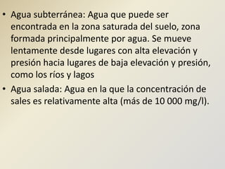 Agua subterránea: Agua que puede ser encontrada en la zona saturada del suelo, zona formada principalmente por agua. Se mueve lentamente desde lugares con alta elevación y presión hacia lugares de baja elevación y presión, como los ríos y lagosAgua salada: Agua en la que la concentración de sales es relativamente alta (más de 10 000 mg/l). 