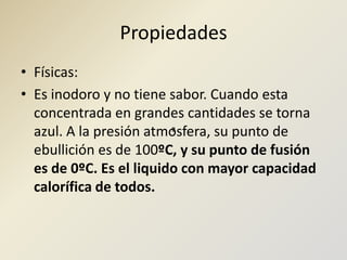 PropiedadesFísicas:Es inodoro y no tiene sabor. Cuando esta concentrada en grandes cantidades se torna azul. A la presión atmosfera, su punto de ebullición es de 100ºC, y su punto de fusión es de 0ºC. Es el liquido con mayor capacidad calorífica de todos.º