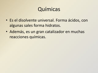 QuímicasEs el disolvente universal. Forma ácidos, con algunas sales forma hidratos. Además, es un gran catalizador en muchas reacciones químicas.