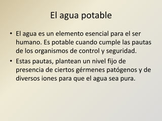El agua potableEl agua es un elemento esencial para el ser humano. Es potable cuando cumple las pautas de los organismos de control y seguridad.Estas pautas, plantean un nivel fijo de presencia de ciertos gérmenes patógenos y de diversos iones para que el agua sea pura.
