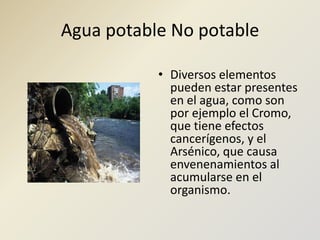 Agua potable No potableDiversos elementos pueden estar presentes en el agua, como son por ejemplo el Cromo, que tiene efectos cancerígenos, y el Arsénico, que causa envenenamientos al acumularse en el organismo.