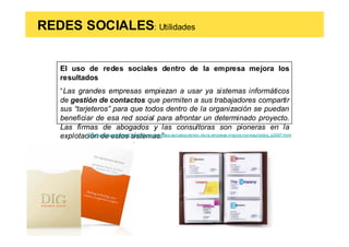 REDES SOCIALES: Utilidades


   El uso de redes sociales dentro de la empresa mejora los
   resultados
   “Las grandes empresas empiezan a usar ya sistemas informáticos
   de gestión de contactos que permiten a sus trabajadores compartir
   sus “tarjeteros” para que todos dentro de la organización se puedan
   beneficiar de esa red social para afrontar un determinado proyecto.
   Las firmas de abogados y las consultoras son pioneras en la
   explotación de estos sistemas.”
            http://www.tendencias21.net/El-uso-de-redes-sociales-dentro-de-la-empresa-mejora-los-resultados_a2067.html
 