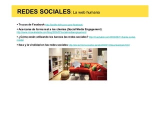 REDES SOCIALES: La web humana
 Trucos de Facebook http://lackfer.tk/trucos-para-facebook/
 Acercarse de forma real a los clientes (Social Media Engagement)
http://www.rocasalvatella.com/blog/2009/07/socialmediaengagement/

 ¿Cómo están utilizando los bancos las redes sociales? http://mashable.com/2009/09/11/banks-social-
media/

 Ikea y la viralidad en las redes sociales http://etc.territoriocreativo.es/etc/2009/11/ikea-facebook.html
 