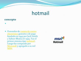 hotmailconceptoProveedor de cuenta de correo electrónico gratuito y de pago fundado en 1995 por Jack Smith y SabeerBhatia en 1995. Fue el primer sistema tipo webmail. Luego fue comprado por Microsoft y agregado a su red MSN.