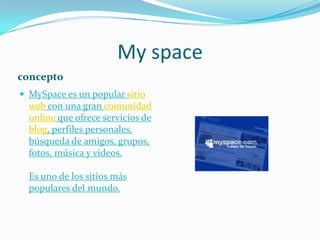 My spaceconceptoMySpace es un popular sitio web con una gran comunidad online que ofrece servicios de blog, perfiles personales, búsqueda de amigos, grupos, fotos, música y videos.Es uno de los sitios más populares del mundo.