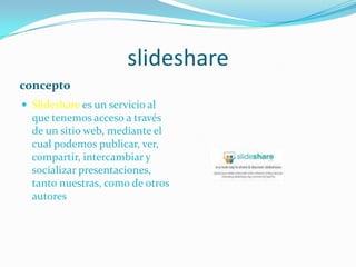 slideshareconceptoSlidesharees un servicio al que tenemos acceso a través de un sitio web, mediante el cual podemos publicar, ver, compartir, intercambiar y socializar presentaciones, tanto nuestras, como de otros autores