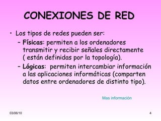 CONEXIONES DE RED   Los tipos de redes pueden ser: Físicas : permiten a los ordenadores transmitir y recibir señales directamente ( están definidas por la topología). Lógicas :  permiten intercambiar información a las aplicaciones informáticas (comparten datos entre ordenadores de distinto tipo). 03/06/10 Mas información 