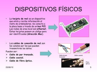 DISPOSITIVOS FÍSICOS La  tarjeta de red  es un dispositivo que envía y recibe información al resto de ordenadores. Se conecta a la placa base a través de un  bus PCI . Las redes de area local son  ethernet . Estas tarjetas poseen un código para ser identificadas ( dirección Mac ). Los  cables de conexión de red  son los canales por los que puedan transmitirse los datos. Pueden ser:  Cable de par trenzado. Cable coaxial. Cable de fibra óptica. 03/06/10 Cable de par trenzado. Cable coaxial. Fibra óptica 