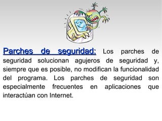 Herramientas que garantiza la seguridad (III): Los parches:   un parche consta de cambios que se aplican a un programa, para corregir errores, agregarle funcionalidad, actualizarlo, etc. Si bien los parches suelen ser desarrollados por programadores ajenos a los autores iniciales del proyecto, esto no siempre es así. Un parche puede ser aplicado tanto a un binario ejecutable como al código fuente de cualquier tipo de programa, incluso, un sistema operativo. 