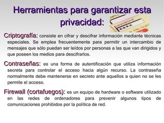 Herramientas para garantizar esta privacidad: Criptografía:   consiste en cifrar y descifrar información mediante técnicas especiales. Se emplea frecuentemente para permitir un intercambio de mensajes que sólo puedan ser leídos por personas a las que van dirigidos y que poseen los medios para descifrarlos. 