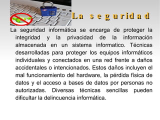 Algunos ataques contra la privacidad: Por un lado, puesto que se desconoce exactamente por donde pasan los datos que enviamos y recibimos desde nuestro ordenador, es necesario garantizar que una tercera persona no pueda conocerlos, ni siquiera aunque esta persona fuese el mismísimo gobierno de un país. Por otro lado, debemos tener la seguridad de que los datos disponibles en nuestro disco duro no es accesible a otros. Y por último, debemos saber que la información que recibimos y enviamos es auténtica y no manipulada. Ahora veremos algunos ataques contra la privacidad en las siguientes diapositivas: 