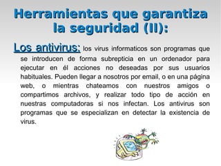 Herramientas que garantiza la seguridad: Copias de seguridad:   son un proceso que se utiliza para salvar toda la información, es decir, un usuario, quiere guardar toda la información, o parte de la información, de la que dispone en el PC hasta este momento, realizará una copia de seguridad de tal manera, que lo almacenará en algún medio de almacenamiento tecnológicamente disponible hasta el momento como por ejemplo cinta, DVD, BluRay, discos virtuales (proporcionados por Internet) o simplemente en otro Disco Duro, para posteriormente si pierde la información, poder restaurar el sistema. 