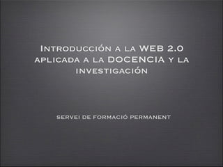 Introducción a la WEB 2.0
aplicada a la DOCENCIA y la
       investigación



   SERVEI DE FORMACIÓ PERMANENT
 