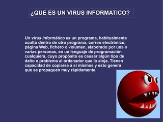 ¿QUE ES UN VIRUS INFORMATICO? Un virus informático  es un programa, habitualmente oculto dentro de otro programa, correo electrónico, página Web, fichero o volumen, elaborado por una o varias personas, en un lenguaje de programación cualquiera, cuyo propósito es causar algún tipo de daño o problema al ordenador que lo aloja. Tienen capacidad de copiarse a si mismos y esto genera que se propaguen muy rápidamente.   