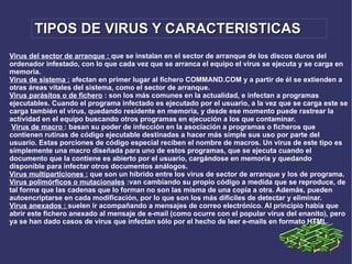 TIPOS DE VIRUS Y CARACTERISTICAS Virus del sector de arranque :  que se instalan en el sector de arranque de los discos duros del ordenador infestado, con lo que cada vez que se arranca el equipo el virus se ejecuta y se carga en memoria.  Virus de sistema :  afectan en primer lugar al fichero COMMAND.COM y a partir de él se extienden a otras áreas vitales del sistema, como el sector de arranque. Virus parásitos o de fichero  : son los más comunes en la actualidad, e infectan a programas ejecutables. Cuando el programa infectado es ejecutado por el usuario, a la vez que se carga este se carga también el virus, quedando residente en memoria, y desde ese momento puede rastrear la actividad en el equipo buscando otros programas en ejecución a los que contaminar.    Virus de macro  : basan su poder de infección en la asociación a programas o ficheros que contienen rutinas de código ejecutable destinadas a hacer más simple sus uso por parte del usuario. Estas porciones de código especial reciben el nombre de macros. Un virus de este tipo es símplemente una macro diseñada para uno de estos programas, que se ejecuta cuando el documento que la contiene es abierto por el usuario, cargándose en memoria y quedando disponible para infectar otros documentos análogos.  Virus multiparticiones :  que son un híbrido entre los virus de sector de arranque y los de programa.  Virus polimórficos o mutacionales  :van cambiando su propio código a medida que se reproduce, de tal forma que las cadenas que lo forman no son las misma de una copia a otra. Además, pueden autoencriptarse en cada modificación, por lo que son los más dificiles de detectar y eliminar. Virus anexados :  suelen ir acompañando a mensajes de correo electrónico. Al principio había que abrir este fichero anexado al mensaje de e-mail (como ocurre con el popular virus del enanito), pero ya se han dado casos de virus que infectan sólo por el hecho de leer e-mails en formato HTML . 