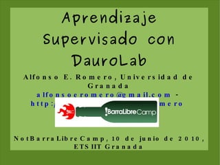 Aprendizaje Supervisado con DauroLab Alfonso E. Romero, Universidad de Granada [email_address]  -  http://decsai.ugr.es/~aeromero   NotBarraLibreCamp, 10 de junio de 2010, ETSIIT Granada 