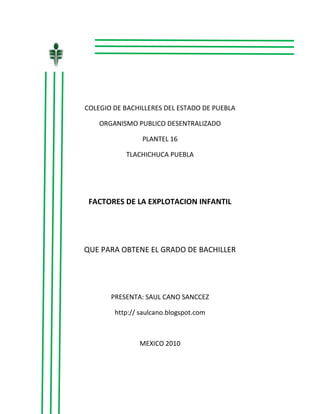                             <br />COLEGIO DE BACHILLERES DEL ESTADO DE PUEBLA<br />ORGANISMO PUBLICO DESENTRALIZADO<br />PLANTEL 16<br />TLACHICHUCA PUEBLA<br />FACTORES DE LA EXPLOTACION INFANTIL<br />QUE PARA OBTENE EL GRADO DE BACHILLER<br />PRESENTA: SAUL CANO SANCCEZ<br />http:// saulcano.blogspot.com<br />MEXICO 2010<br />C.P OMAR ALVAREZ ARRONTE<br />Director general<br />ASESOR<br />________________________<br />M.E.S  BENJAMIN SANCHEZ MORALES<br />ELABORO<br />___________________<br />SAUL CANO SANCHEZ<br />-1084836-852929<br />DEDICATORIA<br />A: mis padres Martha y Manuel, por enseñarme<br />a luchar hacia delante, por su gran corazón<br />y capacidad de entrega, pero sobre todo por<br />Enseñarme a ser responsable, gracias a<br />Ustedes he llegado a esta meta.<br />Por sus desvelos por su esfuerzo delos dos  muchas gracias por que gracias a ustedes e concluido él bachiller.<br /> “MUCHAS GRACIAS”<br />INTRODICCION<br />La investigación se llevo a cavo en el estado de puebla y el tema en que se basa es la explotación infantil  en la cual se encuestaron personas pidiéndoles su punto de vista a cerca de la misma.<br />AVANCES<br />En esta investigación se podrá encontrar  la s causas y efectos de la explotación infantil también se podrá encontrar representado en graficas las respuestas de las personas las cuales fueron encuestadas  también se encontrara mayor información sobre el tema que es la explotación infantil.<br />CAPITULOS<br />CAPITULO I:   Se describe el planteamiento del problema.<br />CAPITULO II: se dan a conocer  opiniones sobre el tema<br />CAPITULO II: en este se describe la manera  de cómo  se van a recopilar los datos para comprobar las hipótesis.<br />CAPITULO IV: EN este se va a dar el reporte y ejecución de la información.<br />CAPITULO V: en este se van a dar propuestas y soluciones a la situación problemática                                                                                                                                                                                                               <br />