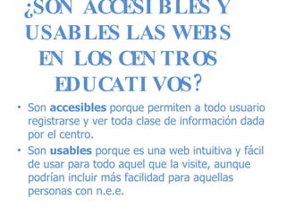 ¿SON ACCESIBLES Y USABLES LAS WEBS EN LOS CENTROS EDUCATIVOS? Son  accesibles  porque permiten a todo usuario registrarse y ver toda clase de información dada por el centro. Son  usables  porque es una web intuitiva y fácil de usar para todo aquel que la visite, aunque podrían incluir más facilidad para aquellas personas con n.e.e. 
