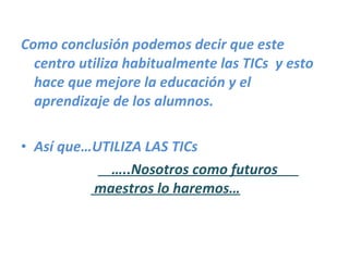 Como conclusión podemos decir que este centro utiliza habitualmente las TICs  y esto hace que mejore la educación y el aprendizaje de los alumnos. Así que…UTILIZA LAS TICs … ..Nosotros como futuros   maestros lo haremos… 