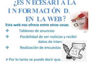 ¿ ES NECESARIA LA  INFORMACIÓN DADA EN LA WEB? Esta web nos ofrece entre otras cosas : Tablones de anuncios Posibilidad de ver noticias y recibir    datos de interés  Realización de encuestas  Por lo tanto se puede decir que…. 