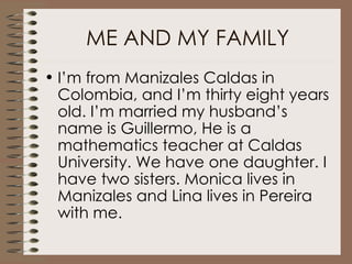 ME AND MY FAMILY I’m from Manizales Caldas in Colombia, and I’m thirty eight years old. I’m married my husband’s name is Guillermo, He is a mathematics teacher at Caldas University. We have one daughter. I have two sisters. Monica lives in Manizales and Lina lives in Pereira with me.