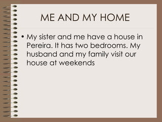 ME AND MY HOME My sister and me have a house in Pereira. It has two bedrooms. My husband and my family visit our house at weekends