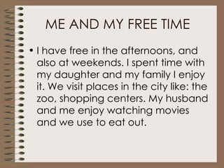 ME AND MY FREE TIME I have free in the afternoons, and also at weekends. I spent time with my daughter and my family I enjoy it. We visit places in the city like: the zoo, shopping centers. My husband and me enjoy watching movies and we use to eat out.