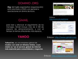 Org: del inglés organization (organización)
  está orientada a ONG y en general a
  asociaciones sin ánimo de lucro.


                                                     Enlace:

               GMAIL                                 http://www.pir.org/home


 para leer y efectuar el seguimiento de los
 mensajes, Gmail incluye más de 5 GB de
 espacio de almacenamiento, y con el
 tiempo te iremos ofreciendo más espacio.               Y


                                                   Enlace: http://www.gmail.com

Yahoo! Inc. es una empresa global de
medios con sede en Estados Unidos, cuya
misión es "ser el servicio global de Internet
más esencial para consumidores y negocios


                                                Enlace: http://espanol.yahoo.com
 