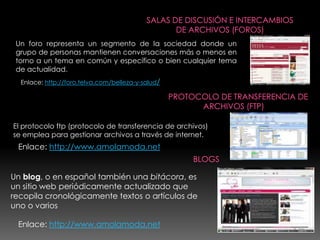 Un foro representa un segmento de la sociedad donde un
 grupo de personas mantienen conversaciones más o menos en
 torno a un tema en común y específico o bien cualquier tema
 de actualidad.
  Enlace: http://foro.telva.com/belleza-y-salud/




El protocolo ftp (protocolo de transferencia de archivos)
se emplea para gestionar archivos a través de internet.
 Enlace: http://www.amolamoda.net


Un blog, o en español también una bitácora, es
un sitio web periódicamente actualizado que
recopila cronológicamente textos o artículos de
uno o varios

 Enlace: http://www.amolamoda.net
 