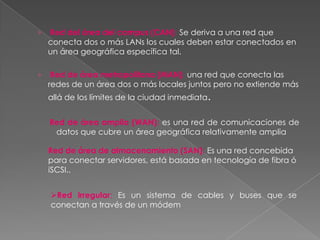 ›   Red del área del campus (CAN): Se deriva a una red que
    conecta dos o más LANs los cuales deben estar conectados en
    un área geográfica específica tal.

›    Red de área metropolitana (MAN): una red que conecta las
    redes de un área dos o más locales juntos pero no extiende más
    allá de los límites de la ciudad inmediata.


    Red de área amplia (WAN): es una red de comunicaciones de
     datos que cubre un área geográfica relativamente amplia

    Red de área de almacenamiento (SAN): Es una red concebida
    para conectar servidores, está basada en tecnología de fibra ó
    iSCSI..


    Red irregular: Es un sistema de cables y buses que se
    conectan a través de un módem
 