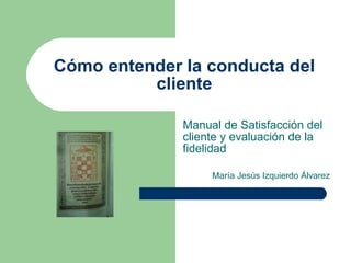 Cómo entender la conducta del cliente Manual de Satisfacción del cliente y evaluación de la fidelidad María Jesús Izquierdo Álvarez 