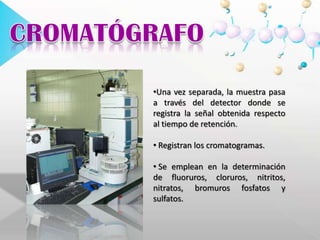  La posición de los máximos nos indica el ión presente (carácter Cualitativo) y su área nos indica la cantidad existente de dicho ión (carácter Cuantitativo). CROMATÓGRAFOUna vez separada, la muestra pasa a través del detector donde se registra la señal obtenida respecto al tiempo de retención.