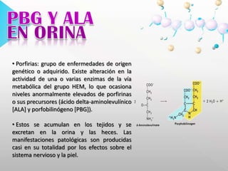 HEMOGLOBINAGLICOSILADA El método de cromatografía de intercambio iónico se basa en la elusión diferencial de la hemoglobina glicosilada por el cambio de carga que se produce en la molécula debido a la glicación del grupo amino terminal de la cadena. Para realizar el procedimiento se utiliza carboximetil celulosa cargada (-).PBG Y ALAEN ORINAPorfirias: grupo de enfermedades de origen genético o adquirido. Existe alteración en la actividad de una o varias enzimas de la vía metabólica del grupo HEM, lo que ocasiona niveles anormalmente elevados de porfirinas o sus precursores (ácido delta-aminolevulínico [ALA] y porfobilinógeno [PBG]). 